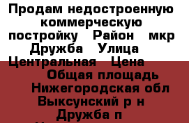 Продам недостроенную коммерческую постройку › Район ­ мкр.Дружба › Улица ­  Центральная › Цена ­ 1 700 000 › Общая площадь ­ 180 - Нижегородская обл., Выксунский р-н, Дружба п. Недвижимость » Помещения продажа   . Нижегородская обл.